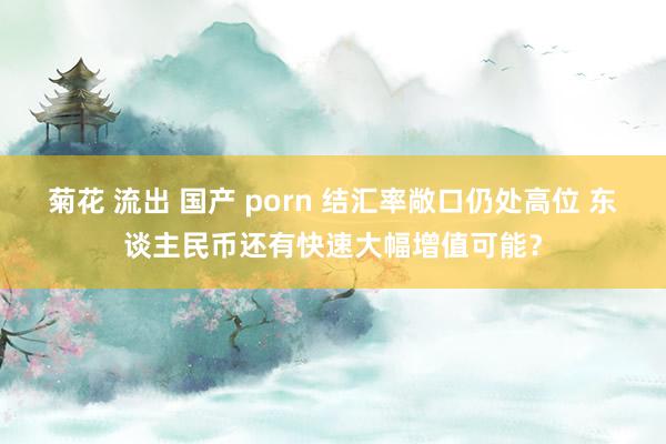 菊花 流出 国产 porn 结汇率敞口仍处高位 东谈主民币还有快速大幅增值可能？