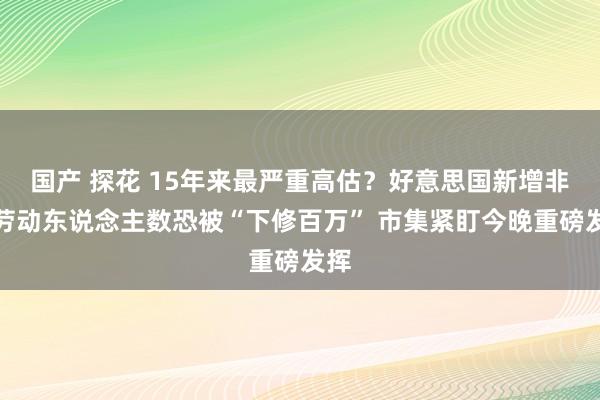 国产 探花 15年来最严重高估？好意思国新增非农劳动东说念主数恐被“下修百万” 市集紧盯今晚重磅发挥