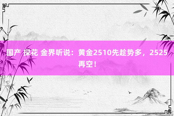 国产 探花 金界听说：黄金2510先趁势多，2525再空！