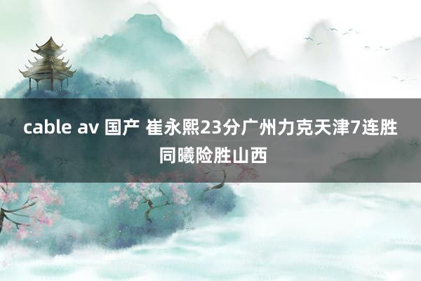 cable av 国产 崔永熙23分广州力克天津7连胜 同曦险胜山西