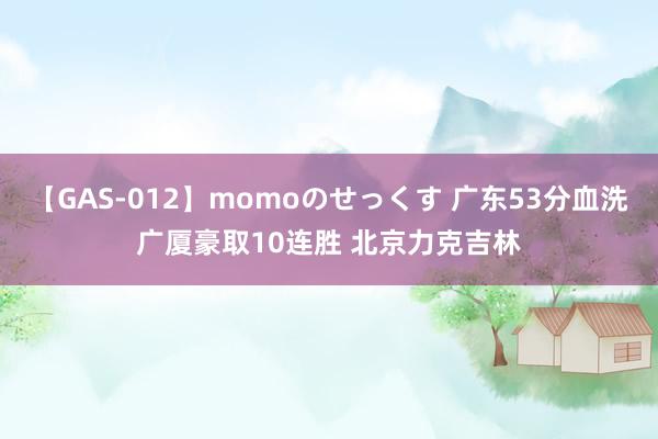 【GAS-012】momoのせっくす 广东53分血洗广厦豪取10连胜 北京力克吉林