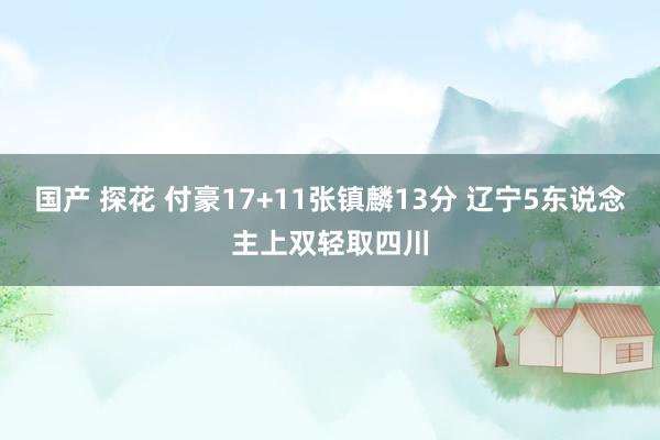 国产 探花 付豪17+11张镇麟13分 辽宁5东说念主上双轻取四川