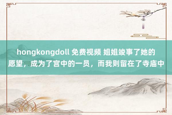 hongkongdoll 免费视频 姐姐竣事了她的愿望，成为了宫中的一员，而我则留在了寺庙中