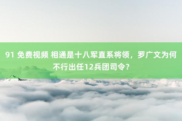 91 免费视频 相通是十八军直系将领，罗广文为何不行出任12兵团司令？