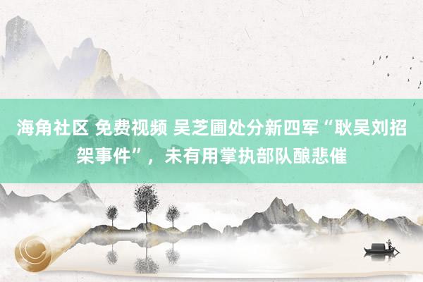 海角社区 免费视频 吴芝圃处分新四军“耿吴刘招架事件”，未有用掌执部队酿悲催