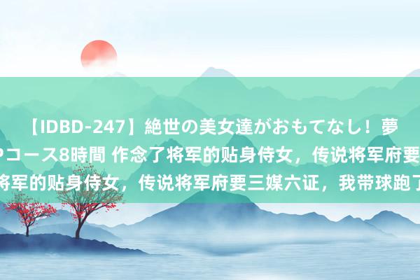 【IDBD-247】絶世の美女達がおもてなし！夢の桃源郷 IP風俗街 VIPコース8時間 作念了将军的贴身侍女，传说将军府要三媒六证，我带球跑了