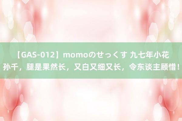 【GAS-012】momoのせっくす 九七年小花孙千，腿是果然长，又白又细又长，令东谈主顾惜！