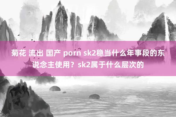 菊花 流出 国产 porn sk2稳当什么年事段的东说念主使用？sk2属于什么层次的