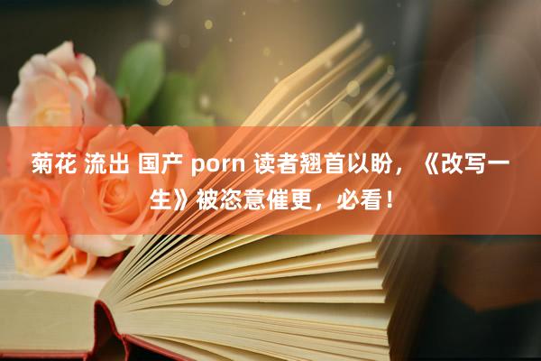 菊花 流出 国产 porn 读者翘首以盼，《改写一生》被恣意催更，必看！