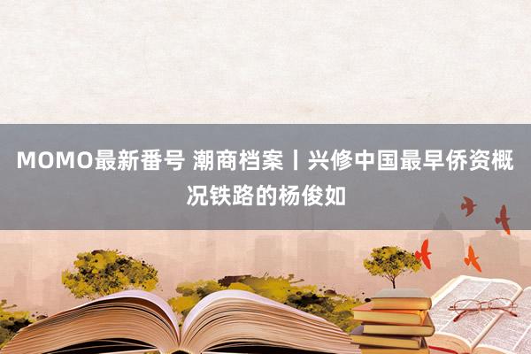 MOMO最新番号 潮商档案丨兴修中国最早侨资概况铁路的杨俊如