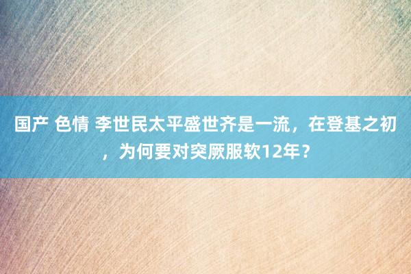 国产 色情 李世民太平盛世齐是一流，在登基之初，为何要对突厥服软12年？