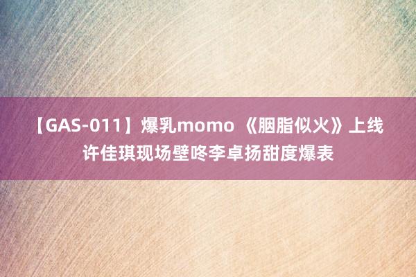 【GAS-011】爆乳momo 《胭脂似火》上线 许佳琪现场壁咚李卓扬甜度爆表