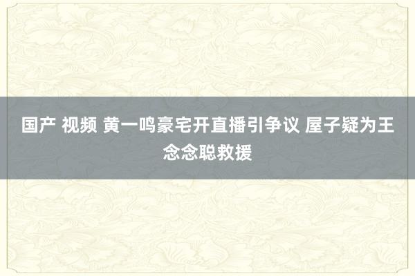 国产 视频 黄一鸣豪宅开直播引争议 屋子疑为王念念聪救援