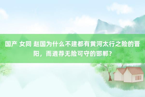 国产 女同 赵国为什么不建都有黄河太行之险的晋阳，而遴荐无险可守的邯郸？