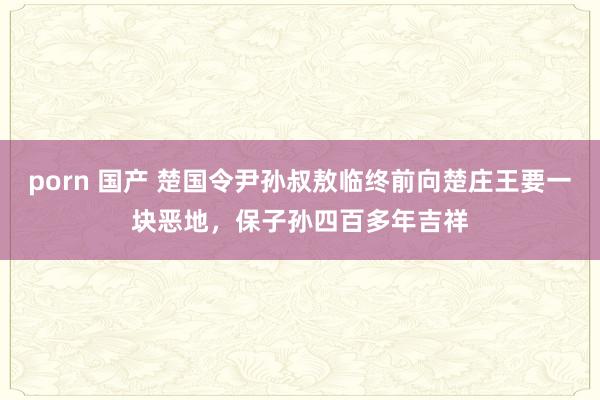 porn 国产 楚国令尹孙叔敖临终前向楚庄王要一块恶地，保子孙四百多年吉祥