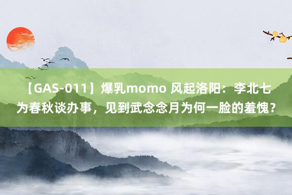 【GAS-011】爆乳momo 风起洛阳：李北七为春秋谈办事，见到武念念月为何一脸的羞愧？