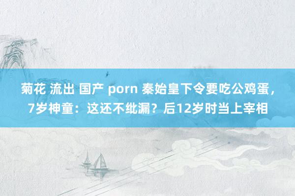 菊花 流出 国产 porn 秦始皇下令要吃公鸡蛋，7岁神童：这还不纰漏？后12岁时当上宰相