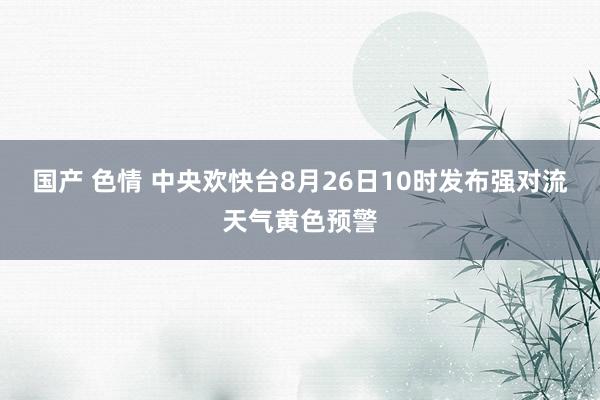 国产 色情 中央欢快台8月26日10时发布强对流天气黄色预警