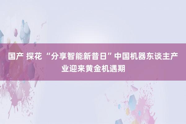 国产 探花 “分享智能新昔日”中国机器东谈主产业迎来黄金机遇期