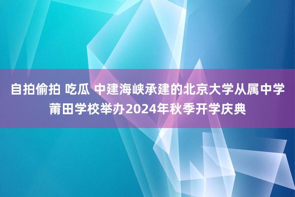 自拍偷拍 吃瓜 中建海峡承建的北京大学从属中学莆田学校举办2024年秋季开学庆典