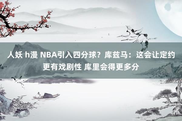 人妖 h漫 NBA引入四分球？库兹马：这会让定约更有戏剧性 库里会得更多分