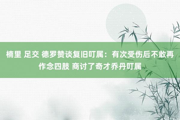 楠里 足交 德罗赞谈复旧叮属：有次受伤后不敢再作念四肢 商讨了奇才乔丹叮属