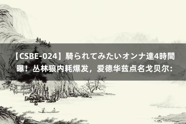 【CSBE-024】騎られてみたいオンナ達4時間 曝！丛林狼内耗爆发，爱德华兹点名戈贝尔：