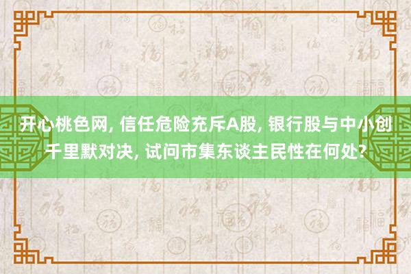 开心桃色网， 信任危险充斥A股， 银行股与中小创千里默对决， 试问市集东谈主民性在何处?