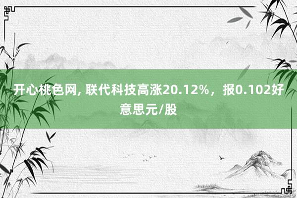 开心桃色网， 联代科技高涨20.12%，报0.102好意思元/股