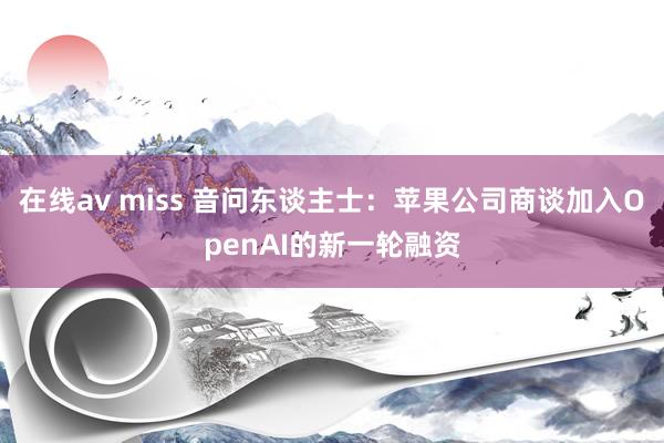 在线av miss 音问东谈主士：苹果公司商谈加入OpenAI的新一轮融资