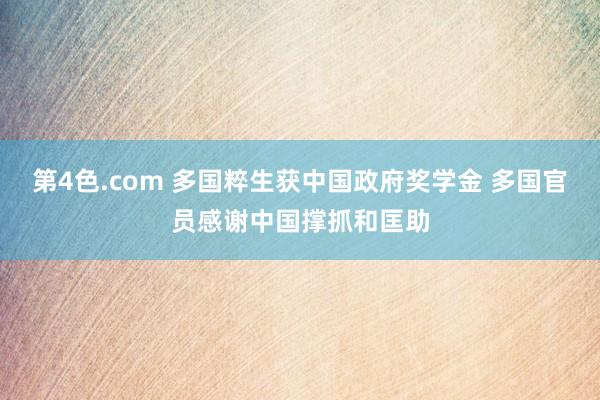 第4色.com 多国粹生获中国政府奖学金 多国官员感谢中国撑抓和匡助