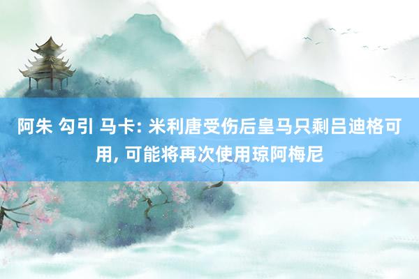 阿朱 勾引 马卡: 米利唐受伤后皇马只剩吕迪格可用， 可能将再次使用琼阿梅尼