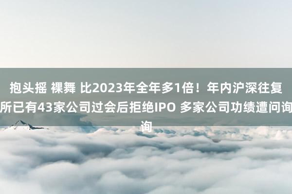 抱头摇 裸舞 比2023年全年多1倍！年内沪深往复所已有43家公司过会后拒绝IPO 多家公司功绩遭问询