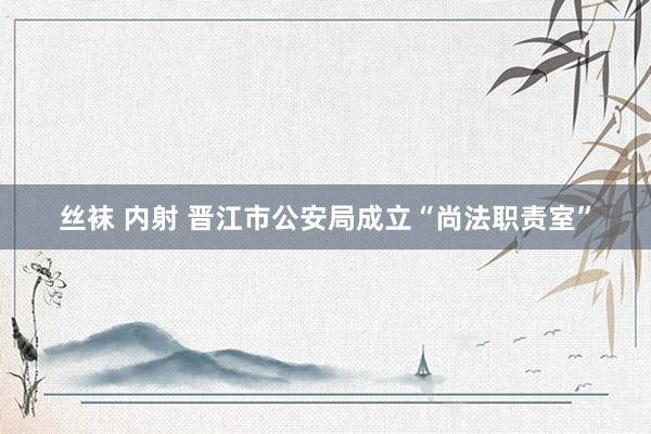 丝袜 内射 晋江市公安局成立“尚法职责室”