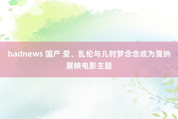 badnews 国产 爱、乱伦与儿时梦念念成为戛纳展映电影主题