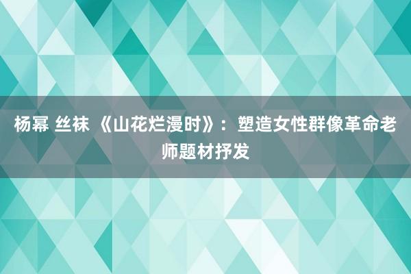 杨幂 丝袜 《山花烂漫时》：塑造女性群像革命老师题材抒发