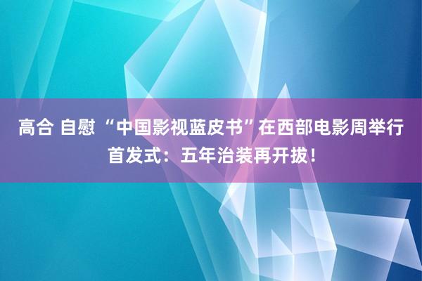 高合 自慰 “中国影视蓝皮书”在西部电影周举行首发式：五年治装再开拔！