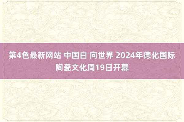 第4色最新网站 中国白 向世界 2024年德化国际陶瓷文化周19日开幕