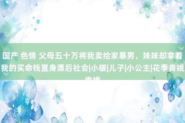 国产 色情 父母五十万将我卖给家暴男，妹妹却拿着我的买命钱置身漂后社会|小暖|儿子|小公主|花季青娥