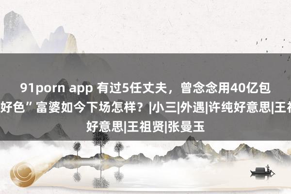 91porn app 有过5任丈夫，曾念念用40亿包养清晨，“好色”富婆如今下场怎样？|小三|外遇|许纯好意思|王祖贤|张曼玉