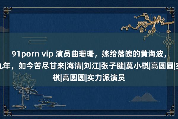 91porn vip 演员曲珊珊，嫁给落魄的黄海波，任劳任怨九年，如今苦尽甘来|海清|刘江|张子健|莫小棋|高圆圆|实力派演员