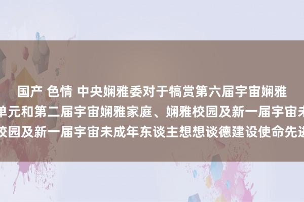 国产 色情 中央娴雅委对于犒赏第六届宇宙娴雅城市、娴雅村镇、娴雅单元和第二届宇宙娴雅家庭、娴雅校园及新一届宇宙未成年东谈主想想谈德建设使命先进的决定