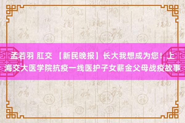 孟若羽 肛交 【新民晚报】长大我想成为您！上海交大医学院抗疫一线医护子女薪金父母战疫故事