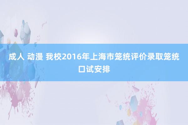 成人 动漫 我校2016年上海市笼统评价录取笼统口试安排