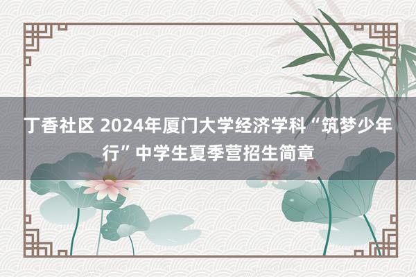 丁香社区 2024年厦门大学经济学科“筑梦少年行”中学生夏季营招生简章