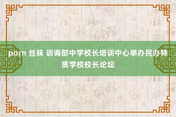 porn 丝袜 训诲部中学校长培训中心举办民办特质学校校长论坛