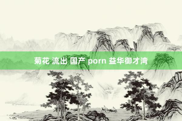 菊花 流出 国产 porn 益华御才湾