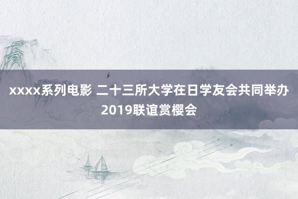 xxxx系列电影 二十三所大学在日学友会共同举办2019联谊赏樱会