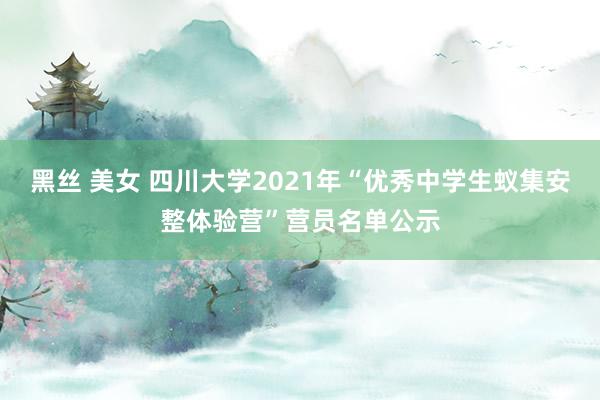 黑丝 美女 四川大学2021年“优秀中学生蚁集安整体验营”营员名单公示