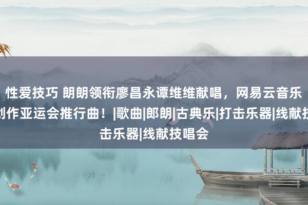 性爱技巧 朗朗领衔廖昌永谭维维献唱，网易云音乐参与创作亚运会推行曲！|歌曲|郎朗|古典乐|打击乐器|线献技唱会